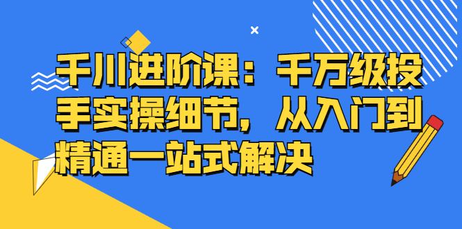 千川进阶课：千川投放细节实操，从入门到精通一站式解决 - 趣酷猫