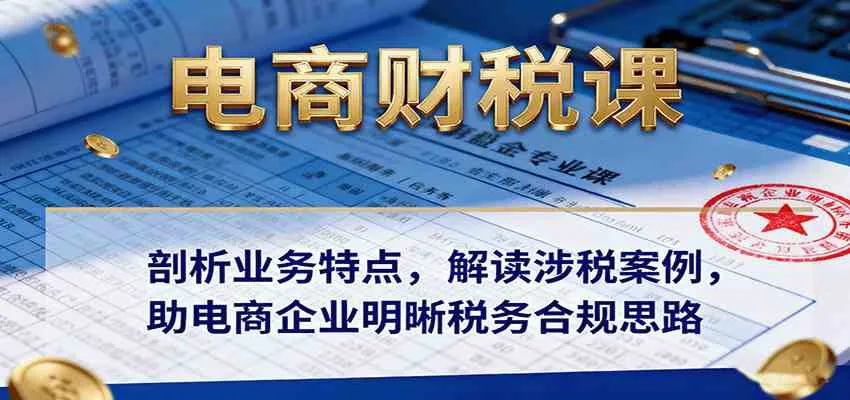 电商财税课：剖析业务特点，解读涉税案例，助电商企业明晰税务合规思路-趣酷猫资源网