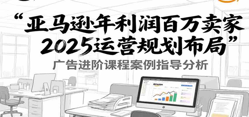 亚马逊年利润百万卖家2025运营规划布局，广告进阶课程案例指导分析-趣酷猫资源网