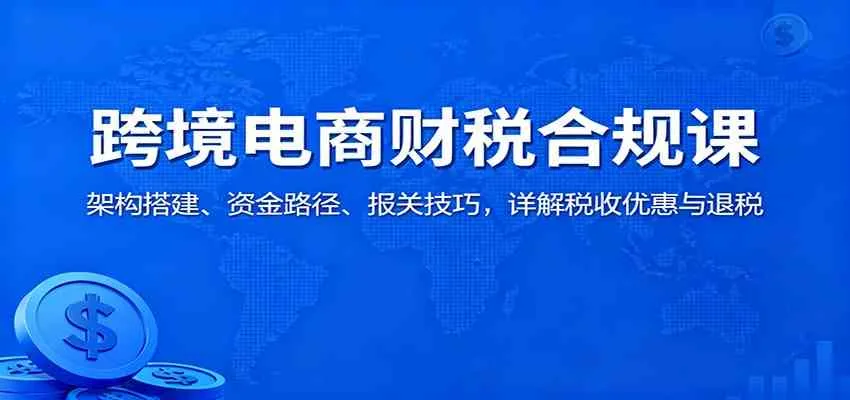 跨境电商财税合规课：架构搭建、资金路径、报关技巧，详解税收优惠与退税-趣酷猫资源网