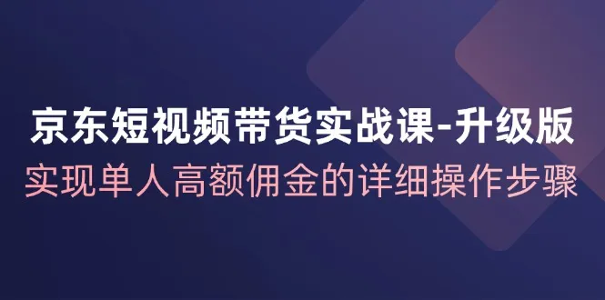 京东短视频带货实战课升级版，实现单人高额佣金的详细操作步骤-趣酷猫资源网