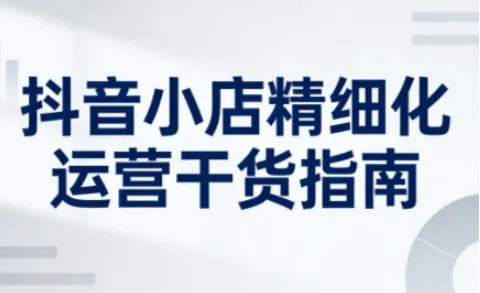 抖音小店精细化运营干货指南新版，助力商家系统提升店铺运营能力（更新26年6月）_趣客盟