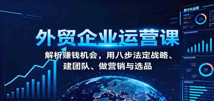 外贸企业运营课：解析赚钱机会，用八步法定战略、建团队、做营销与选品-趣酷猫资源网