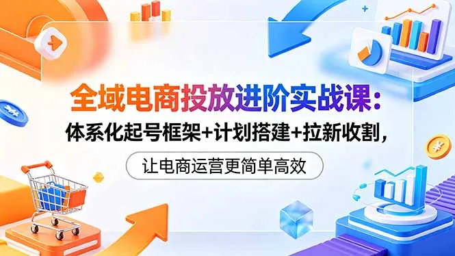 全域电商投放进阶实战课：体系化起号框架+计划搭建+拉新收割，让电商运营更简单高效_趣客盟