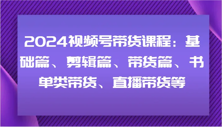 2024视频号带货课程：基础篇、剪辑篇、带货篇、书单类带货、直播带货等-趣酷猫资源网