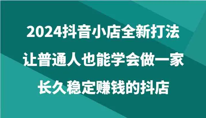 2024抖音小店全新打法，让普通人也能学会做一家长久稳定赚钱的抖店（24节）-趣酷猫资源网